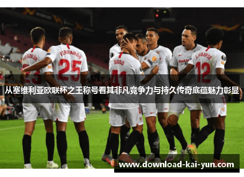 从塞维利亚欧联杯之王称号看其非凡竞争力与持久传奇底蕴魅力彰显
