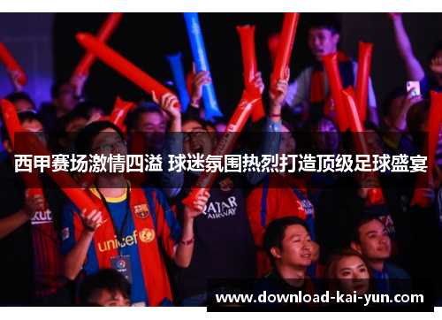 西甲赛场激情四溢 球迷氛围热烈打造顶级足球盛宴
