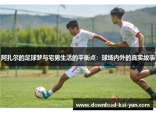 阿扎尔的足球梦与宅男生活的平衡点：球场内外的真实故事