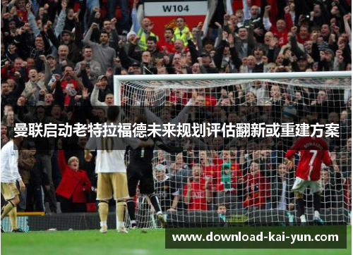 曼联启动老特拉福德未来规划评估翻新或重建方案