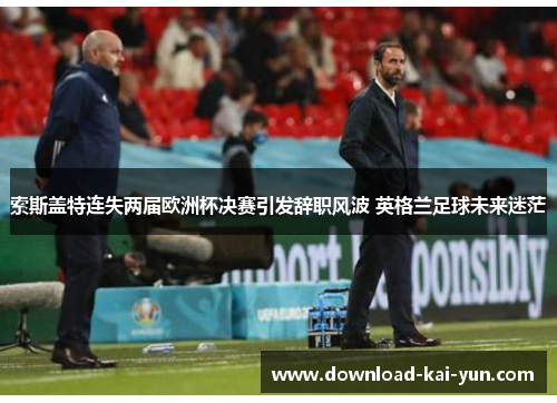 索斯盖特连失两届欧洲杯决赛引发辞职风波 英格兰足球未来迷茫